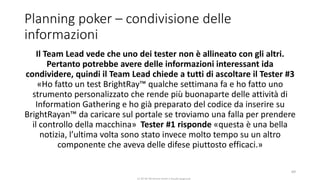 CC-BY-NC-NDSimone Onofri e Claudia Spagnuolo
Planning poker – condivisione delle
informazioni
Il Team Lead vede che uno dei tester non è allineato con gli altri.
Pertanto potrebbe avere delle informazioni interessant ida
condividere, quindi il Team Lead chiede a tutti di ascoltare il Tester #3
«Ho fatto un test BrightRay™ qualche settimana fa e ho fatto uno
strumento personalizzato che rende più buonaparte delle attività di
Information Gathering e ho già preparato del codice da inserire su
BrightRayan™ da caricare sul portale se troviamo una falla per prendere
il controllo della macchina» Tester #1 risponde «questa è una bella
notizia, l’ultima volta sono stato invece molto tempo su un altro
componente che aveva delle difese piuttosto efficaci.»
69
 