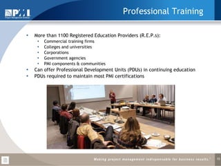 Professional Training More than 1100   Registered Education Providers (R.E.P.s): Commercial training firms Colleges and universities Corporations Government agencies PMI components & communities Can offer Professional Development Units (PDUs) in continuing education PDUs required to maintain most PMI certifications 
