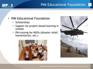 PMI Educational Foundation PMI Educational Foundation Scholarships Support for project-based learning in schools PM training for NGOs (disaster relief, humanitarian, etc.) 