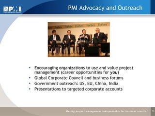 PMI Advocacy and Outreach Encouraging organizations to use and value project management (career opportunities for  you )   Global Corporate Council and business forums Government outreach: US, EU, China, India Presentations to targeted corporate accounts 