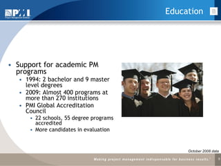 Education Support for academic PM programs 1994: 2 bachelor and 9 master level degrees 2009: Almost 400 programs at more than 270 institutions PMI Global Accreditation Council 22 schools, 55 degree programs accredited More candidates in evaluation October 2008 data 
