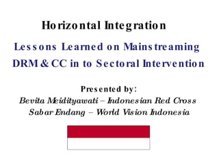 Horizontal Integration Lessons Learned on Mainstreaming  DRM & CC in to Sectoral Intervention Presented by: Bevita Meidityawati – Indonesian Red Cross  Sabar Endang – World Vision Indonesia 