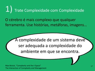 1)	
  Trate	
  Complexidade	
  com	
  Complexidade
O	
  cérebro	
  é	
  mais	
  complexo	
  que	
  qualquer	
  
ferramenta.	
  Use	
  histórias,	
  metáforas,	
  imagens…
A	
  complexidade	
  de	
  um	
  sistema	
  deve	
  
ser	
  adequada	
  a	
  complexidade	
  do	
  
ambiente	
  em	
  que	
  se	
  encontra.
Max	
  Boisot,	
  “Complexity	
  and	
  the	
  I-­‐Space” 
The	
  Interaction	
  of	
  Complexity	
  and	
  Management
17
 