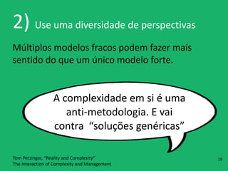 2)	
  Use	
  uma	
  diversidade	
  de	
  perspectivas
Múltiplos	
  modelos	
  fracos	
  podem	
  fazer	
  mais	
  
sentido	
  do	
  que	
  um	
  único	
  modelo	
  forte.
A	
  complexidade	
  em	
  si	
  é	
  uma	
  
anti-­‐metodologia.	
  E	
  vai	
  
contra	
  	
  “soluções	
  genéricas”
Tom	
  Petzinger,	
  “Reality	
  and	
  Complexity” 
The	
  Interaction	
  of	
  Complexity	
  and	
  Management
19
 