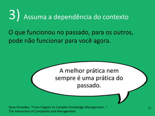 3)	
  Assuma	
  a	
  dependência	
  do	
  contexto
O	
  que	
  funcionou	
  no	
  passado,	
  para	
  os	
  outros,	
  
pode	
  não	
  funcionar	
  para	
  você	
  agora.
A	
  melhor	
  prática	
  nem	
  
sempre	
  é	
  uma	
  prática	
  do	
  
passado.
Dave	
  Snowden,	
  “From	
  Organic	
  to	
  Complex	
  Knowledge	
  Management…” 
The	
  Interaction	
  of	
  Complexity	
  and	
  Management
21
 