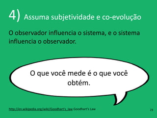 4)	
  Assuma	
  subjetividade	
  e	
  co-­‐evolução
O	
  observador	
  influencia	
  o	
  sistema,	
  e	
  o	
  sistema	
  
influencia	
  o	
  observador.
O	
  que	
  você	
  mede	
  é	
  o	
  que	
  você	
  
obtém.
http://en.wikipedia.org/wiki/Goodhart's_law	
  Goodhart’s	
  Law 23
 