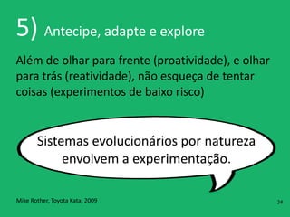 5)	
  Antecipe,	
  adapte	
  e	
  explore
Além	
  de	
  olhar	
  para	
  frente	
  (proatividade),	
  e	
  olhar	
  
para	
  trás	
  (reatividade),	
  não	
  esqueça	
  de	
  tentar	
  
coisas	
  (experimentos	
  de	
  baixo	
  risco)
Sistemas	
  evolucionários	
  por	
  natureza	
  
envolvem	
  a	
  experimentação.
Mike	
  Rother,	
  Toyota	
  Kata,	
  2009 24
 