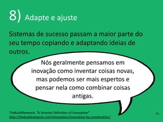 8)	
  Adapte	
  e	
  ajuste
Sistemas	
  de	
  sucesso	
  passam	
  a	
  maior	
  parte	
  do	
  
seu	
  tempo	
  copiando	
  e	
  adaptando	
  ideias	
  de	
  
outros.
Nós	
  geralmente	
  pensamos	
  em	
  
inovação	
  como	
  inventar	
  coisas	
  novas,	
  
mas	
  podemos	
  ser	
  mais	
  espertos	
  e	
  
pensar	
  nela	
  como	
  combinar	
  coisas	
  
antigas.
TheBuildNetwork,	
  “A	
  Smarter	
  Definition	
  of	
  Innovation” 
http://thebuildnetwork.com/innovation/innovation-­‐by-­‐combination/
31
 