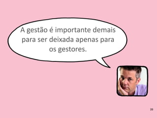 A	
  gestão	
  é	
  importante	
  demais	
  
para	
  ser	
  deixada	
  apenas	
  para	
  
os	
  gestores.
39
 