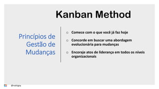 Princípios de
Gestão de
Mudanças
o Comece com o que você já faz hoje
o Concorde em buscar uma abordagem
evolucionária para mudanças
o Encoraje atos de liderança em todos os níveis
organizacionais
Kanban Method
@rodrigoy
 