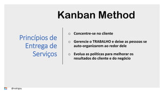 Princípios de
Entrega de
Serviços
o Concentre-se no cliente
o Gerencie o TRABALHO e deixe as pessoas se
auto-organizarem ao redor dele
o Evolua as políticas para melhorar os
resultados do cliente e do negócio
Kanban Method
@rodrigoy
 