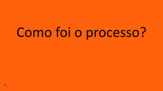 Como foi o processo?
 