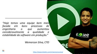 “Hoje temos uma equipe bem mais
focada em bons processos de
engenharia o que aumentou
consideravelmente a qualidade e
estabilidade do software em produção.”
Wemerson Silva, CTO
https://www.linkedin.com/in/wemersonsilva/
 