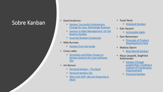 Sobre Kanban
• David Anderson
• Kanban: Successful Evolutionary
Change for your Technology Business
• Lessons in Agile Management: On the
Road to Kanban
• Essential Kanban Condensed
• Mike Burrows
• Kanban from the Inside
• Corey Ladas
• Scrumban and Other Essays on
Kanban Systems for Lean Software
Dev
• Jim Benson
• Personal Kanban – The Book
• Personal Kanban 101
• Why Limit WIP: We are Drowning in
Work
• Yuval Yeret
• Holyland Kanban
• Dan Vacanti
• Actionable Agile
• Don Reinertsen
• Principle of Product
Development Flow
• Mattias Skarin
• Real-World Kanban
• Klaus Leopold, Siegfried
Kaltenecker
• Kanban Change
Leadership: Creating a
Culture of Continuous
Improvement
• Practical Kanban
 