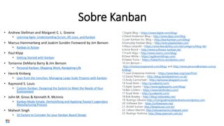 • Andrew Stellman and Margaret C. L. Greene
• Learning Agile: Understanding Scrum, XP, Lean, and Kanban
• Marcus Hammarberg and Joakim Sundén Foreword by Jim Benson
• Kanban in Action
• Paul Klipp
• Getting Started with Kanban
• Tonianne DeMaria Barry & Jim Benson
• Personal Kanban: Mapping Work, Navigating Life
• Henrik Kniberg
• Lean from the trenches: Managing Large-Scale Projects with Kanban
• Raymond S. Louis
• Custom Kanban: Designing the System to Meet the Needs of Your
Environment
• John M. Gross & Kenneth R. McInnis
• Kanban Made Simple: Demystifying and Applying Toyota’s Legendary
Manufacturing Process
• Mahesh Singh
• 10 Factors to Consider for your Kanban Board Design
1.Digité Blog – https://www.digite.com/blog/
2.David Anderson Blog – http://www.djaa.com/blog
3.Lean Kanban Inc. Blog – http://leankanban.com/blog/
4.Everyday Kanban Blog – http://everydaykanban.com
5.Klaus Leopold – https://www.leanability.com/de/category/blog-de/
6.Arne Roock – http://www.software-kanban.de/
7.Frank Vega – http://www.vissinc.com/blog/
8.Dave White – https://agileramblings.com/
9.Hakan Forss – https://hakanforss.wordpress.com/
10.Jim Benson –
http://moduscooperandi.com/blog/ and http://www.personalkanban.com/p
k/blog/
11.Lean Enterprise Institute – https://www.lean.org/LeanPost/
12.David Peterson – http://blog.davidpeterson.co.uk/
13.Andy Carmichael – http://xprocess.blogspot.co.uk/
14.Yuval Yeret – http://yuvalyeret.com/
15.Agile Sparks – http://www.agilesparks.com/blog/
16.Ben Linders – https://www.benlinders.com/
17.Yuval Yeret – http://yuvalyeret.com/
18.Rob Bowley – http://blog.robbowley.net/
19. Rodrigo Oliveira http://rodrigoalmeidadeoliveira.wordpress.com
20. Software Zen - https://softwarezen.me/
21. André Suman: http://blogdocaze.com.br/
22. Celson Martins: http://celsoavmartins.blogspot.com/
23. Rodrigo Yoshima: http://blog.aspercom.com.br/
Sobre Kanban
 