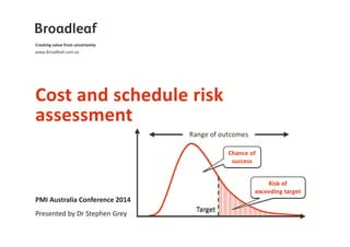 Creating value from uncertainty 
www.Broadleaf.com.au 
Cost and schedule risk 
assessment 
PMI Australia Conference 2014 
Presented by Dr Stephen Grey 
 