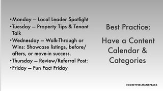 Best Practice:
Have a Content
Calendar &
Categories
•Monday — Local Leader Spotlight
•Tuesday — Property Tips & Tenant
Talk
•Wednesday — Walk-Through or
Wins: Showcase listings, before/
afters, or move-in success.
•Thursday — Review/Referral Post:
•Friday — Fun Fact Friday
 