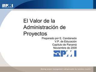 El Valor de la Administración de Proyectos Preparado por E. Candanedo V.P. de Educación Capítulo de Panamá Noviembre de 2009 