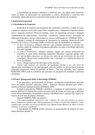 XIII SIMPEP - Bauru, SP, Brasil, 6 a 8 de Novembro de 2006


        A metodologia de pesquisa adotada é o estudo de caso, que adota como técnica de
coleta de dados às observações do pesquisador, a análise documental e entrevista não
estruturada, cedida pelo assessor responsável pela gerência dos projetos de incubação.

2. Referencial Conceitual
2.1 Incubadoras de Empresas
       Incubadoras de empresas são programas que estimulam e auxiliam a criação de micro
e pequenas empresas oferecendo espaço físico adaptado para o alojamento temporário dessas
micro e pequenas empresas. Oferecem também, cursos de capacitação gerencial e formação
complementar do empreendedor, assessorias, consultorias, suporte técnico, orientação na
elaboração de projetos, serviços administrativos, acesso a informações etc. (SEBRAE 2006).
       Segundo o manual de implantação de incubadoras de empresas, desenvolvido pelo
Ministério de Ciência e Tecnologia (2000), existem três tipos de incubadoras de empresas:
    • de Base Tecnológica: Abrigam empresas cujos produtos, processos ou serviços são
       gerados a partir de resultados de pesquisas aplicadas, nos quais a tecnologia representa
       alto valor agregado.
    • de Setores Tradicionais: Abrigam empresas ligadas aos setores tradicionais da
       economia, as quais detêm tecnologia largamente difundida e queiram agregar valor
       aos seus produtos, processos ou serviços por meio de um incremento em seu nível
       tecnológico. Devem estar comprometidas com a absorção ou o desenvolvimento de
       novas tecnologias.
    • mistas: Abriga empresas dos dois tipos acima descritos.
       Assim, cada empresa em processo de incubação, devido a seu alto nível de
diferenciação tecnológica ou de valor agregado, gera um produto ou serviço único, possuem
elaboração progressiva dentro de períodos de inicio e fim bem definidos, logo, segundo
KERZNER (2001) pode-se considerar que gerenciar um programa de incubação é gerenciar
um projeto.

2.2 Project Management Body of Knowledge (PMBoK)
        É um guia para o gerenciamento de projetos, reconhecido mundialmente, aprovado
como um padrão nacional americano, ANS – American National Standard pela ANSI -
American National Standard Institute (BARROS, 2003).
        O objetivo principal do PMBOK é identificar e condensar os conhecimentos, visões e
práticas aplicáveis à maioria dos projetos na maior parte do tempo, de forma que a aplicação
correta dessas habilidades, ferramentas e técnicas contribuam para o aumento das chances de
sucesso de uma série de projetos diferentes.
        Segundo PMBOK (2004) um projeto é:
        “Um empreendimento temporário com o objetivo de criar um produto ou serviço
único. Temporário significa que cada projeto tem um começo e um fim bem definidos. Único
significa que o produto ou serviço produzido é de alguma forma diferente de todos os outros
produtos ou serviços semelhantes.”
        A metodologia do PMBOK divide o processo de gerenciamento de projetos em cinco
etapas principais (quadro 1):




                                                                                                    2
 