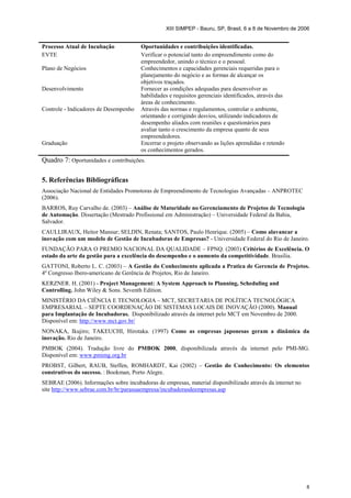 XIII SIMPEP - Bauru, SP, Brasil, 6 a 8 de Novembro de 2006


Processo Atual de Incubação             Oportunidades e contribuições identificadas.
EVTE                                    Verificar o potencial tanto do empreendimento como do
                                        empreendedor, unindo o técnico e o pessoal.
Plano de Negócios                       Conhecimentos e capacidades gerenciais requeridas para o
                                        planejamento do negócio e as formas de alcançar os
                                        objetivos traçados.
Desenvolvimento                         Fornecer as condições adequadas para desenvolver as
                                        habilidades e requisitos gerenciais identificados, através das
                                        áreas de conhecimento.
Controle - Indicadores de Desempenho    Através das normas e regulamentos, controlar o ambiente,
                                        orientando e corrigindo desvios, utilizando indicadores de
                                        desempenho aliados com reuniões e questionários para
                                        avaliar tanto o crescimento da empresa quanto de seus
                                        empreendedores.
Graduação                               Encerrar o projeto observando as lições aprendidas e retendo
                                        os conhecimentos gerados.
Quadro 7: Oportunidades e contribuições.

5. Referências Bibliográficas
Associação Nacional de Entidades Promotoras de Empreendimento de Tecnologias Avançadas – ANPROTEC
(2006).
BARROS, Ruy Carvalho de. (2003) – Análise de Maturidade no Gerenciamento de Projetos de Tecnologia
de Automação. Dissertação (Mestrado Profissional em Administração) – Universidade Federal da Bahia,
Salvador.
CAULLIRAUX, Heitor Mansur; SELDIN, Renata; SANTOS, Paulo Henrique. (2005) – Como alavancar a
inovação com um modelo de Gestão de Incubadoras de Empresas? - Universidade Federal do Rio de Janeiro.
FUNDAÇÃO PARA O PREMIO NACIONAL DA QUALIDADE – FPNQ. (2003) Critérios de Excelência. O
estado da arte da gestão para a excelência do desempenho e o aumento da competitividade. Brasília.
GATTONI, Roberto L. C. (2003) – A Gestão do Conhecimento aplicada a Pratica de Gerencia de Projetos.
4º Congresso Ibero-americano de Gerência de Projetos, Rio de Janeiro.
KERZNER. H. (2001) - Project Management: A System Approach to Planning, Scheduling and
Controlling. John Wiley & Sons. Seventh Edition.
MINISTÉRIO DA CIÊNCIA E TECNOLOGIA – MCT, SECRETARIA DE POLÍTICA TECNOLÓGICA
EMPRESARIAL – SEPTE COORDENAÇÃO DE SISTEMAS LOCAIS DE INOVAÇÃO (2000). Manual
para Implantação de Incubadoras. Disponibilizado através da internet pelo MCT em Novembro de 2000.
Disponível em: http://www.mct.gov.br/
NONAKA, Ikujiro; TAKEUCHI, Hirotaka. (1997) Como as empresas japonesas geram a dinâmica da
inovação. Rio de Janeiro.
PMBOK (2004). Tradução livre do PMBOK 2000, disponibilizada através da internet pelo PMI-MG.
Disponível em: www.pmimg.org.br
PROBST, Gilbert, RAUB, Steffen, ROMHARDT, Kai (2002) – Gestão do Conhecimento: Os elementos
construtivos do sucesso. : Bookman, Porto Alegre.
SEBRAE (2006). Informações sobre incubadoras de empresas, material disponibilizado através da internet no
site http://www.sebrae.com.br/br/parasuaempresa/incubadorasdeempresas.asp




                                                                                                            8
 