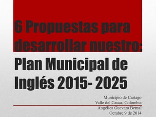 6 Propuestas para
desarrollar nuestro:
Plan Municipal de
Inglés 2015- 2025
Municipio de Cartago
Valle del Cauca, Colombia
Angélica Guevara Bernal
Octubre 9 de 2014
 