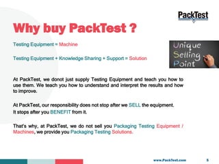 Why buy PackTest ?
Testing Equipment = Machine
Testing Equipment + Knowledge Sharing + Support = Solution
At PackTest, we ...