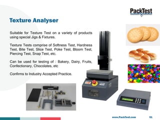 Texture Analyser
Suitable for Texture Test on a variety of products
using special Jigs & Fixtures.
Texture Tests comprise ...