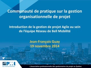 1 
Communauté de pratique sur la gestion organisationnelle de projet Introduction de la gestion de projet Agile au sein de l’équipe Réseau de Bell Mobilité 
Jean-François Guay 
19 novembre 2014  