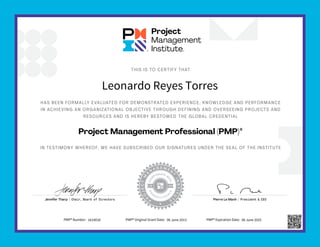 HAS BEEN FORMALLY EVALUATED FOR DEMONSTRATED EXPERIENCE, KNOWLEDGE AND PERFORMANCE
IN ACHIEVING AN ORGANIZATIONAL OBJECTIVE THROUGH DEFINING AND OVERSEEING PROJECTS AND
RESOURCES AND IS HEREBY BESTOWED THE GLOBAL CREDENTIAL
IN TESTIMONY WHEREOF, WE HAVE SUBSCRIBED OUR SIGNATURES UNDER THE SEAL OF THE INSTITUTE
THIS IS TO CERTIFY THAT
Project Management Professional (PMP)®
Jennifer Tharp | Chair, Board of Directors Pierre Le Manh | President & CEO
Leonardo Reyes Torres
PMP® Number: 1614018 PMP® Original Grant Date: 06 June 2013 PMP® Expiration Date: 06 June 2025
 