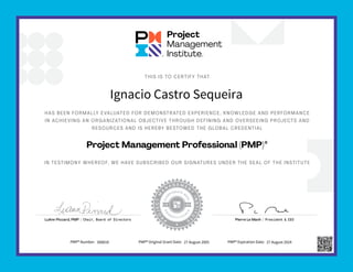 HAS BEEN FORMALLY EVALUATED FOR DEMONSTRATED EXPERIENCE, KNOWLEDGE AND PERFORMANCE
IN ACHIEVING AN ORGANIZATIONAL OBJECTIVE THROUGH DEFINING AND OVERSEEING PROJECTS AND
RESOURCES AND IS HEREBY BESTOWED THE GLOBAL CREDENTIAL
IN TESTIMONY WHEREOF, WE HAVE SUBSCRIBED OUR SIGNATURES UNDER THE SEAL OF THE INSTITUTE
THIS IS TO CERTIFY THAT
Project Management Professional (PMP)®
Pierre Le Manh | President & CEO
LuAnn Piccard, PMP | Chair, Board of Directors
Ignacio Castro Sequeira
PMP® Number: 308818 PMP® Original Grant Date: 27 August 2005 PMP® Expiration Date: 27 August 2024
 