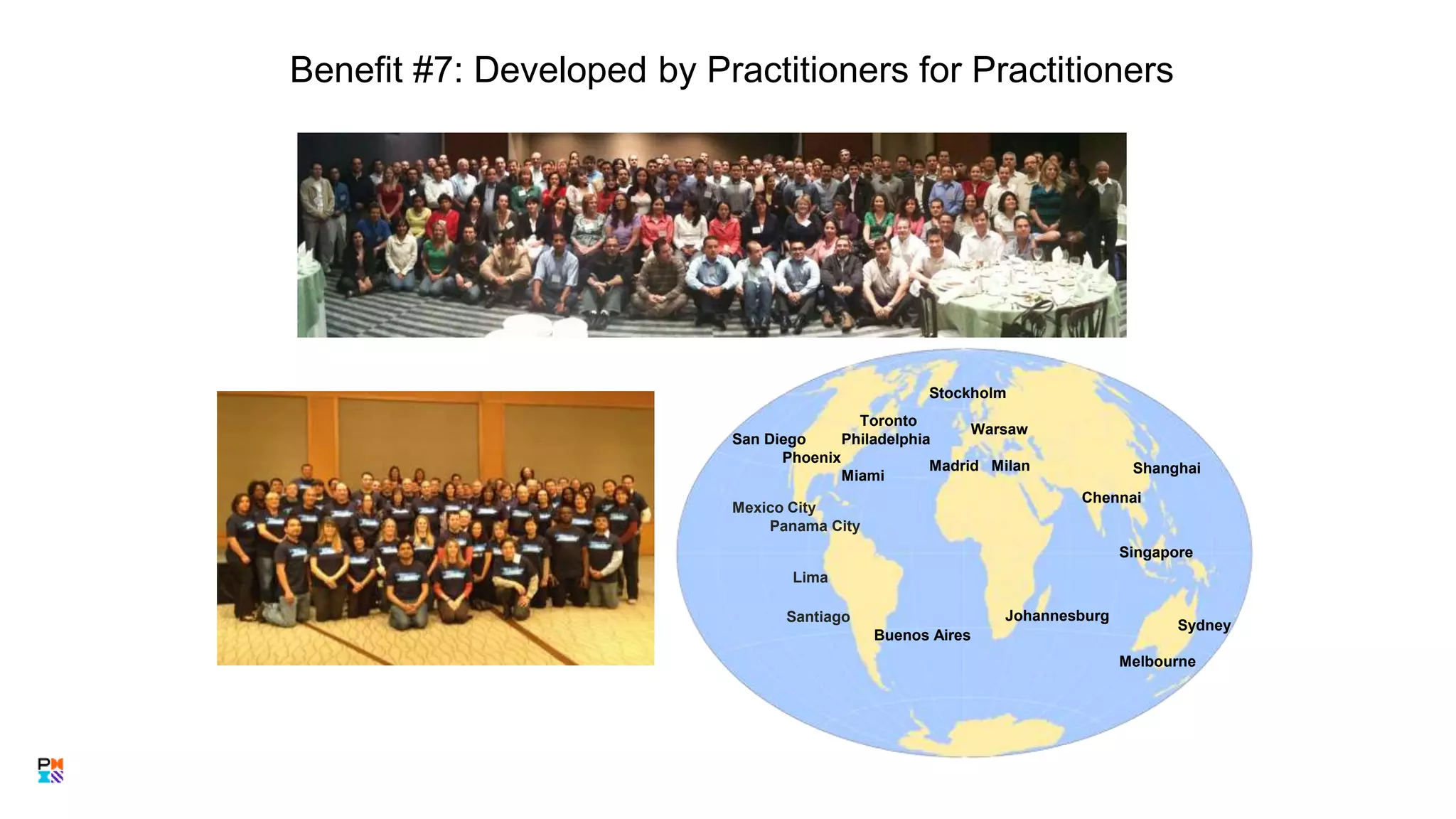 Benefit #7: Developed by Practitioners for Practitioners
Toronto
San Diego Philadelphia
Phoenix
Miami
Mexico City
Panama City
Santiago
Buenos Aires
Stockholm
Warsaw
Madrid Milan
Chennai
Singapore
Sydney
Melbourne
14
Johannesburg
Shanghai
Lima
 