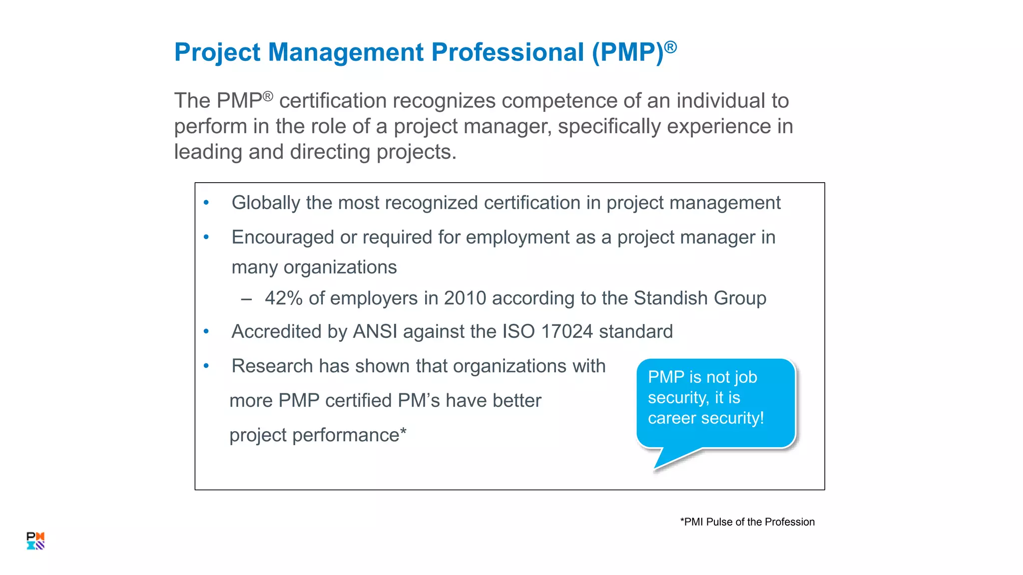 The PMP® certification recognizes competence of an individual to
perform in the role of a project manager, specifically experience in
leading and directing projects.
Project Management Professional (PMP)®
19
*PMI Pulse of the Profession
• Globally the most recognized certification in project management
• Encouraged or required for employment as a project manager in
many organizations
– 42% of employers in 2010 according to the Standish Group
• Accredited by ANSI against the ISO 17024 standard
• Research has shown that organizations with
more PMP certified PM’s have better
project performance*
PMP is not job
security, it is
career security!
 