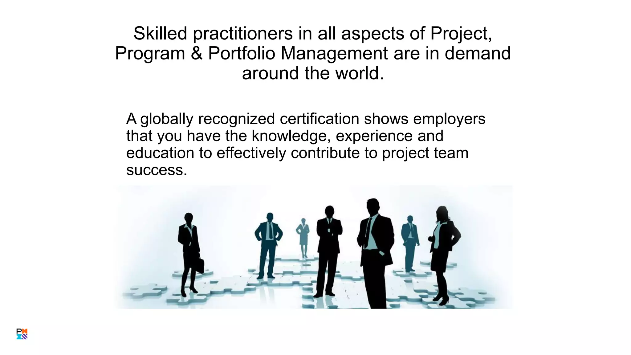 Skilled practitioners in all aspects of Project,
Program & Portfolio Management are in demand
around the world.
A globally recognized certification shows employers
that you have the knowledge, experience and
education to effectively contribute to project team
success.
 