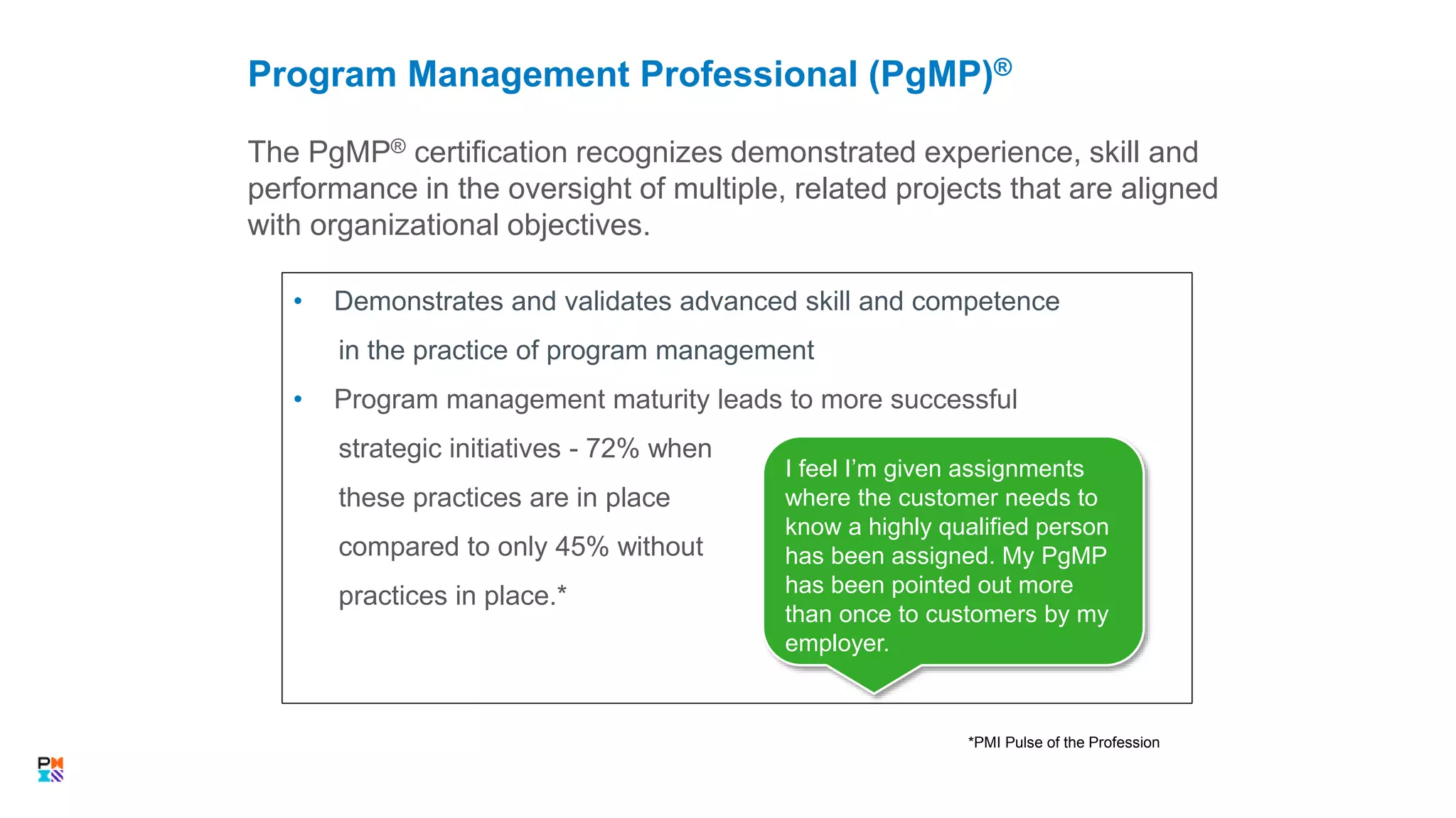 The PgMP® certification recognizes demonstrated experience, skill and
performance in the oversight of multiple, related projects that are aligned
with organizational objectives.
Program Management Professional (PgMP)®
• Demonstrates and validates advanced skill and competence
in the practice of program management
• Program management maturity leads to more successful
strategic initiatives - 72% when
these practices are in place
compared to only 45% without
practices in place.*
*PMI Pulse of the Profession
I feel I’m given assignments
where the customer needs to
know a highly qualified person
has been assigned. My PgMP
has been pointed out more
than once to customers by my
employer.
 