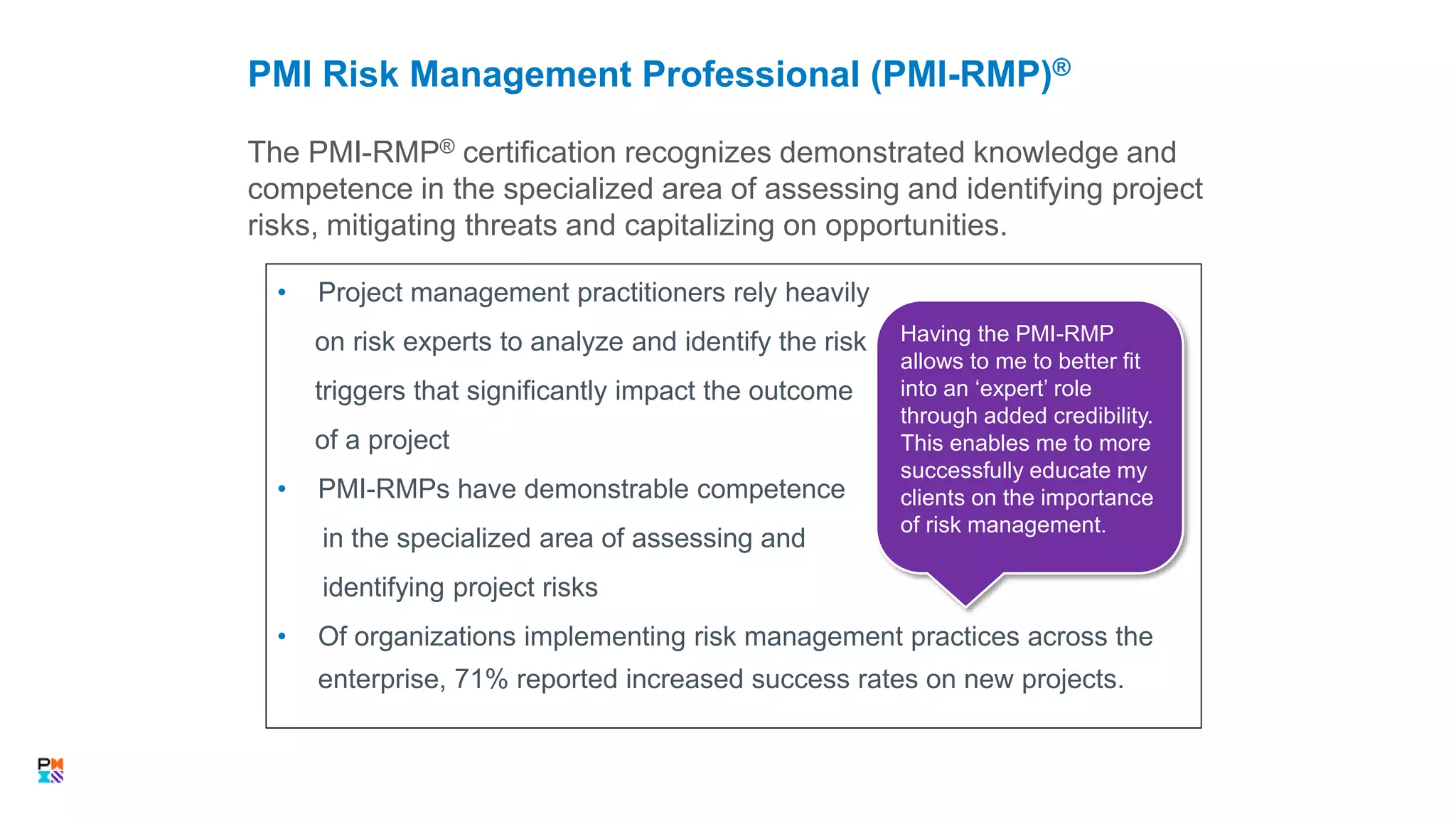 • Project management practitioners rely heavily
on risk experts to analyze and identify the risk
triggers that significantly impact the outcome
of a project
• PMI-RMPs have demonstrable competence
in the specialized area of assessing and
identifying project risks
• Of organizations implementing risk management practices across the
enterprise, 71% reported increased success rates on new projects.
The PMI-RMP® certification recognizes demonstrated knowledge and
competence in the specialized area of assessing and identifying project
risks, mitigating threats and capitalizing on opportunities.
PMI Risk Management Professional (PMI-RMP)®
31
Having the PMI-RMP
allows to me to better fit
into an ‘expert’ role
through added credibility.
This enables me to more
successfully educate my
clients on the importance
of risk management.
 