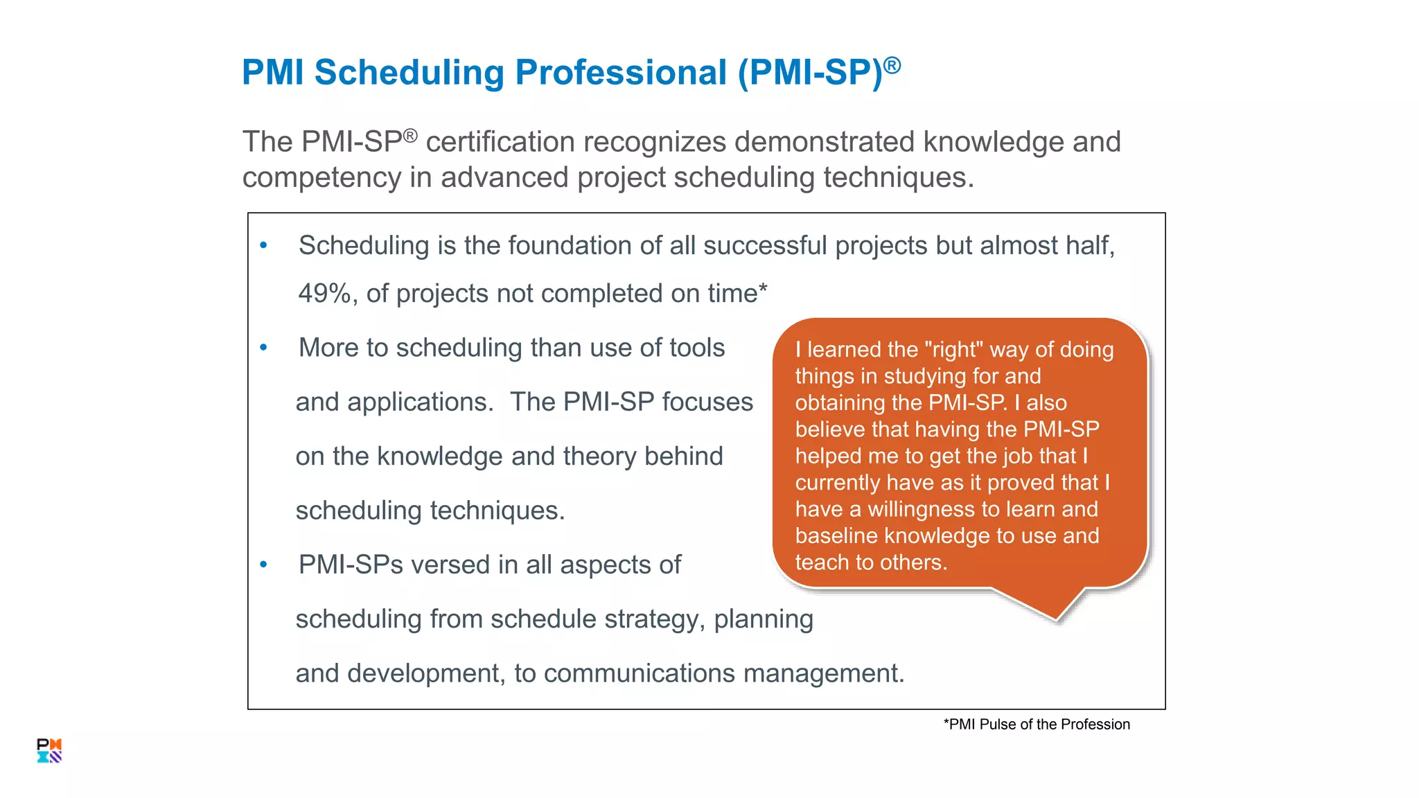 • Scheduling is the foundation of all successful projects but almost half,
49%, of projects not completed on time*
• More to scheduling than use of tools
and applications. The PMI-SP focuses
on the knowledge and theory behind
scheduling techniques.
• PMI-SPs versed in all aspects of
scheduling from schedule strategy, planning
and development, to communications management.
The PMI-SP® certification recognizes demonstrated knowledge and
competency in advanced project scheduling techniques.
PMI Scheduling Professional (PMI-SP)®
33
*PMI Pulse of the Profession
I learned the "right" way of doing
things in studying for and
obtaining the PMI-SP. I also
believe that having the PMI-SP
helped me to get the job that I
currently have as it proved that I
have a willingness to learn and
baseline knowledge to use and
teach to others.
 