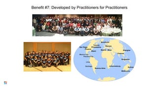 Benefit #7: Developed by Practitioners for Practitioners
Toronto
San Diego Philadelphia
Phoenix
Miami
Mexico City
Panama City
Santiago
Buenos Aires
Stockholm
Warsaw
Madrid Milan
Chennai
Singapore
Sydney
Melbourne
14
Johannesburg
Shanghai
Lima
 