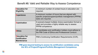 Benefit #8: Valid and Reliable Way to Assess Competence
Education for
Eligibility
A minimum number of contact hours in education are
required.
Experience A minimum number of hours that are aligned with
specific project/program/portfolio management (PPPM)
tasks are required.
Examination A scenario-based multiple choice examination format is
used and provides a highly reliable way to assess
PPPM competence.
Ethics All candidates and certification holders must adhere to
the PMI Code of Ethics and Professional Conduct.
Education for
Certification
Maintenance
PMI’s Continuing Certification Requirements (CCR).
15
PMI goes beyond testing to assess its certification candidates using
the 5E’s of Project/Program/Portfolio Management Competence
 