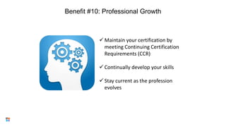 Benefit #10: Professional Growth
17
 Maintain your certification by
meeting Continuing Certification
Requirements (CCR)
 Continually develop your skills
 Stay current as the profession
evolves
 