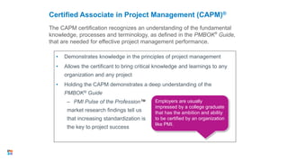 The CAPM certification recognizes an understanding of the fundamental
knowledge, processes and terminology, as defined in the PMBOK®
Guide,
that are needed for effective project management performance.
Certified Associate in Project Management (CAPM)®
• Demonstrates knowledge in the principles of project management
• Allows the certificant to bring critical knowledge and learnings to any
organization and any project
• Holding the CAPM demonstrates a deep understanding of the
PMBOK® Guide
– PMI Pulse of the Profession™
market research findings tell us
that increasing standardization is
the key to project success
25
Employers are usually
impressed by a college graduate
that has the ambition and ability
to be certified by an organization
like PMI.
 