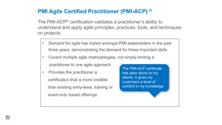 The PMI-ACP® certification validates a practitioner’s ability to
understand and apply agile principles, practices, tools, and techniques
on projects.
PMI Agile Certified Practitioner (PMI-ACP) ®
• Demand for agile has tripled amongst PMI stakeholders in the past
three years, demonstrating the demand for these important skills
• Covers multiple agile methodologies, not simply limiting a
practitioner to one agile approach
• Provides the practitioner a
certification that is more credible
than existing entry-level, training or
exam-only based offerings
27
The PMI-ACP certificate
has open doors to my
clients. It gives my
customers a level of
comfort in my knowledge.
 