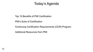 Today’s Agenda
Top 10 Benefits of PMI Certification
PMI’s Suite of Certification
Continuing Certification Requirements (CCR) Program
Additional Resources from PMI
3
 