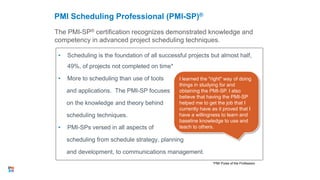• Scheduling is the foundation of all successful projects but almost half,
49%, of projects not completed on time*
• More to scheduling than use of tools
and applications. The PMI-SP focuses
on the knowledge and theory behind
scheduling techniques.
• PMI-SPs versed in all aspects of
scheduling from schedule strategy, planning
and development, to communications management.
The PMI-SP® certification recognizes demonstrated knowledge and
competency in advanced project scheduling techniques.
PMI Scheduling Professional (PMI-SP)®
33
*PMI Pulse of the Profession
I learned the "right" way of doing
things in studying for and
obtaining the PMI-SP. I also
believe that having the PMI-SP
helped me to get the job that I
currently have as it proved that I
have a willingness to learn and
baseline knowledge to use and
teach to others.
 