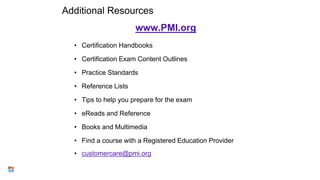 Additional Resources
www.PMI.org
• Certification Handbooks
• Certification Exam Content Outlines
• Practice Standards
• Reference Lists
• Tips to help you prepare for the exam
• eReads and Reference
• Books and Multimedia
• Find a course with a Registered Education Provider
• customercare@pmi.org
39
 