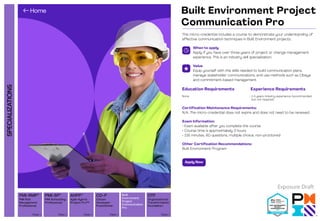 SPECIALIZATIONS
Organizational
Transformation
Foundation
PMI Scheduling
Professional
PMI Risk
Management
Professional
Agile Hybrid
Project Pro™
View 
View  View  View 
AHPP™ Built
Environment
Project
Communication
Pro
Citizen
Developer
Practitioner
View 
CD-P OTF
PMI-SP®
PMI-RMP®
Built Environment Project
Communication Pro
This micro-credential includes a course to demonstrate your understanding of
effective communication techniques in Built Environment projects.
When to apply
Apply if you have over three years of project or change management
experience. This is an industry skill specialization.
Value
Equip yourself with the skills needed to build communication plans,
manage stakeholder communications, and use methods such as Obeya
and commitment-based management.
Certification Maintenance Requirements:
N/A; The micro-credential does not expire and does not need to be renewed.
Exam Information:
• Exam available after you complete the course
• Course time is approximately 3 hours
• 135 minutes, 60 questions, multiple choice, non-proctored
Other Certification Recommendations:
Built Environment Program
Education Requirements
None
Experience Requirements
• 1-5 years industry experience (recommended,
but not required)
Apply Now
Exposure Draft
 