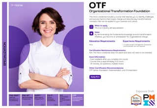 SPECIALIZATION
Organizational
Transformation
Foundation
PMI Scheduling
Professional
PMI Risk
Management
Professional
Agile Hybrid
Project Pro™
View 
View  View 
AHPP™
View 
Built
Environment
Project
Communication
Pro
Citizen
Developer
Practitioner
View 
CD-P OTF
PMI-SP®
PMI-RMP®
Organizational Transformation Foundation
OTF
This micro-credential includes a course that teaches you to identify challenges
and success factors that impact change and describe key transformational
concepts that can be applied to your business and culture.
When to apply
This is an industry skill specialization.
Value
By demonstrating the fundamental knowledge around transformation
initiatives, you become an ambassador for organizational change.
Certification Maintenance Requirements:
N/A; The micro-credential does not expire and does not need to be renewed.
Exam Information:
• Exam available after you complete the course
• Course time is approximately 5-10 hours
• 45 minutes, 30 questions, multiple choice
Other Certification Recommendations:
OTF Series; Foundation, Implementation, and Orchestration
Education Requirements
None
Experience Requirements
• 1-5 years project management experience
(recommended, but not required)
Apply Now
Exposure Draft
 