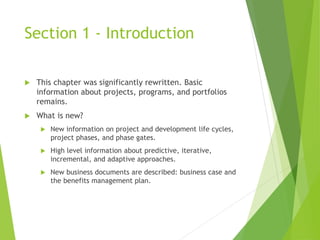 Section 1 - Introduction
 This chapter was significantly rewritten. Basic
information about projects, programs, and portfolios
remains.
 What is new?
 New information on project and development life cycles,
project phases, and phase gates.
 High level information about predictive, iterative,
incremental, and adaptive approaches.
 New business documents are described: business case and
the benefits management plan.
 