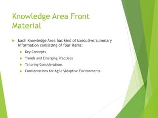 Knowledge Area Front
Material
 Each Knowledge Area has kind of Executive Summary
information consisting of four items:
 Key Concepts
 Trends and Emerging Practices
 Tailoring Considerations
 Considerations for Agile/Adaptive Environments
 