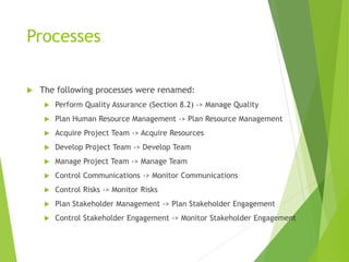 Processes
 The following processes were renamed:
 Perform Quality Assurance (Section 8.2) -> Manage Quality
 Plan Human Resource Management -> Plan Resource Management
 Acquire Project Team -> Acquire Resources
 Develop Project Team -> Develop Team
 Manage Project Team -> Manage Team
 Control Communications -> Monitor Communications
 Control Risks -> Monitor Risks
 Plan Stakeholder Management -> Plan Stakeholder Engagement
 Control Stakeholder Engagement -> Monitor Stakeholder Engagement
 