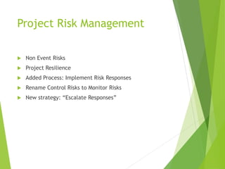 Project Risk Management
 Non Event Risks
 Project Resilience
 Added Process: Implement Risk Responses
 Rename Control Risks to Monitor Risks
 New strategy: “Escalate Responses”
 